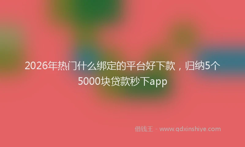 2026年热门什么绑定的平台好下款，归纳5个5000块贷款秒下app