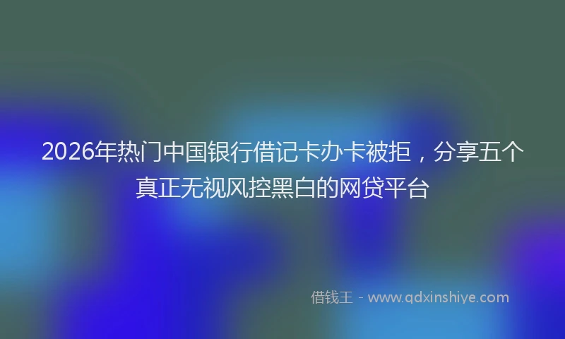 2026年热门中国银行借记卡办卡被拒，分享五个真正无视风控黑白的网贷平台