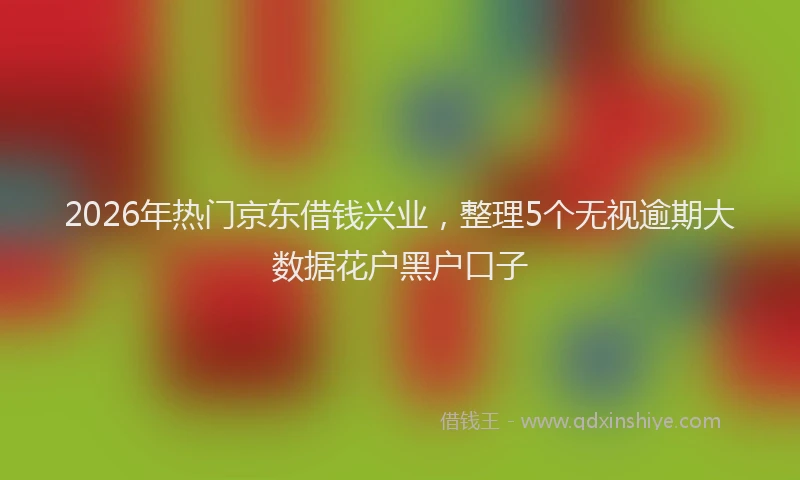 2026年热门京东借钱兴业，整理5个无视逾期大数据花户黑户口子