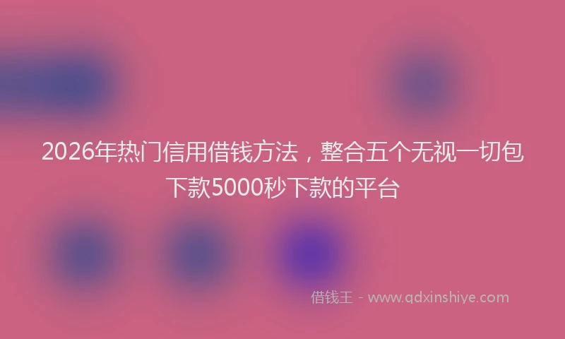 2026年热门信用借钱方法，整合五个无视一切包下款5000秒下款的平台