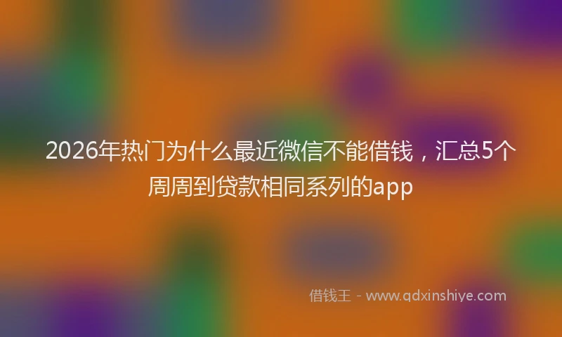 2026年热门为什么最近微信不能借钱，汇总5个周周到贷款相同系列的app