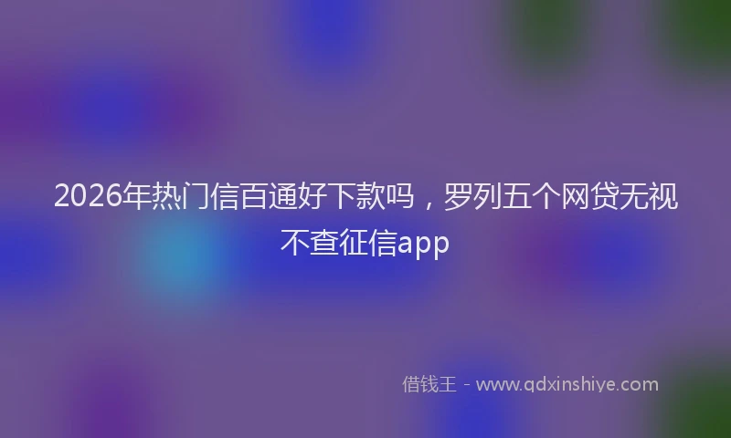 2026年热门信百通好下款吗，罗列五个网贷无视不查征信app