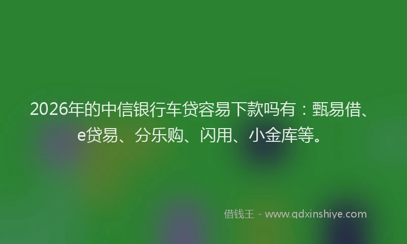 2026年的中信银行车贷容易下款吗有：甄易借、e贷易、分乐购、闪用、小金库等。