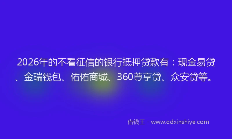2026年的不看征信的银行抵押贷款有：现金易贷、金瑞钱包、佑佑商城、360尊享贷、众安贷等。