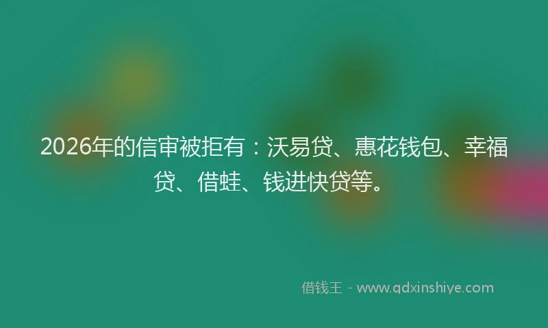 2026年的信审被拒有：沃易贷、惠花钱包、幸福贷、借蛙、钱进快贷等。