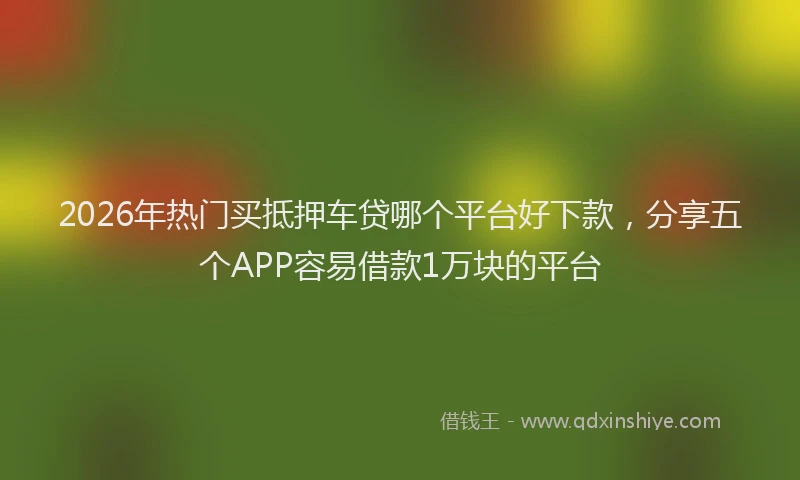 2026年热门买抵押车贷哪个平台好下款，分享五个APP容易借款1万块的平台