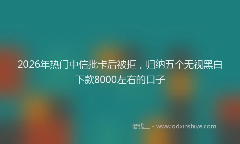 2026年热门中信批卡后被拒，归纳五个无视黑白下款8000左右的口子