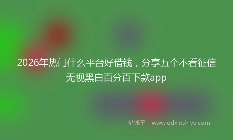 2026年热门什么平台好借钱，分享五个不看征信无视黑白百分百下款app
