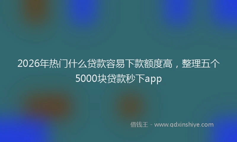 2026年热门什么贷款容易下款额度高，整理五个5000块贷款秒下app