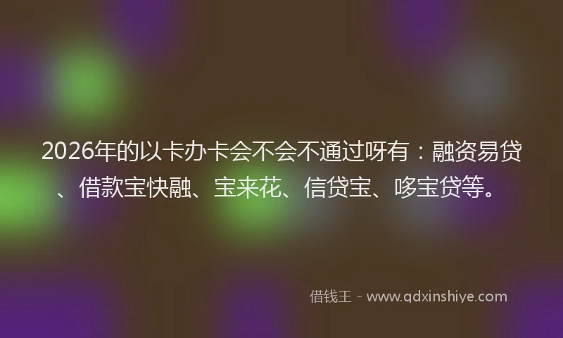 2026年的以卡办卡会不会不通过呀有：融资易贷、借款宝快融、宝来花、信贷宝、哆宝贷等。