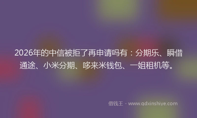 2026年的中信被拒了再申请吗有：分期乐、瞬借通途、小米分期、哆来米钱包、一姐租机等。