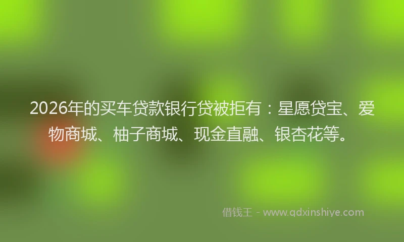2026年的买车贷款银行贷被拒有：星愿贷宝、爱物商城、柚子商城、现金直融、银杏花等。