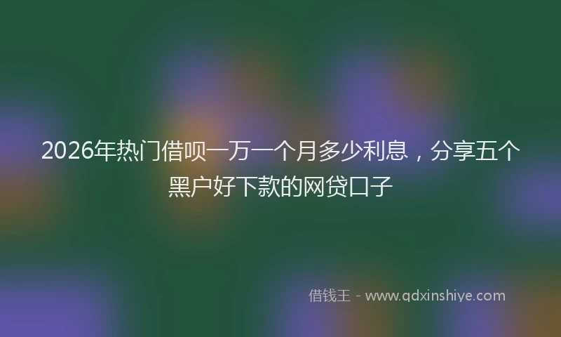 2026年热门借呗一万一个月多少利息，分享五个黑户好下款的网贷口子
