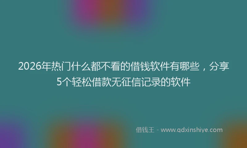 2026年热门什么都不看的借钱软件有哪些，分享5个轻松借款无征信记录的软件