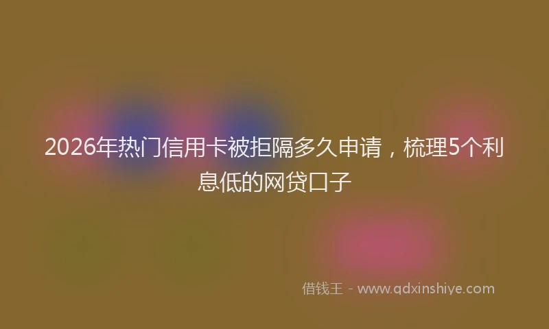 2026年热门信用卡被拒隔多久申请，梳理5个利息低的网贷口子