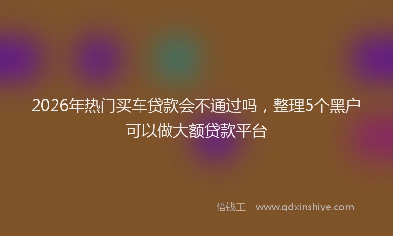2026年热门买车贷款会不通过吗，整理5个黑户可以做大额贷款平台