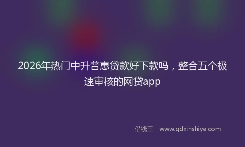 2026年热门中升普惠贷款好下款吗，整合五个极速审核的网贷app