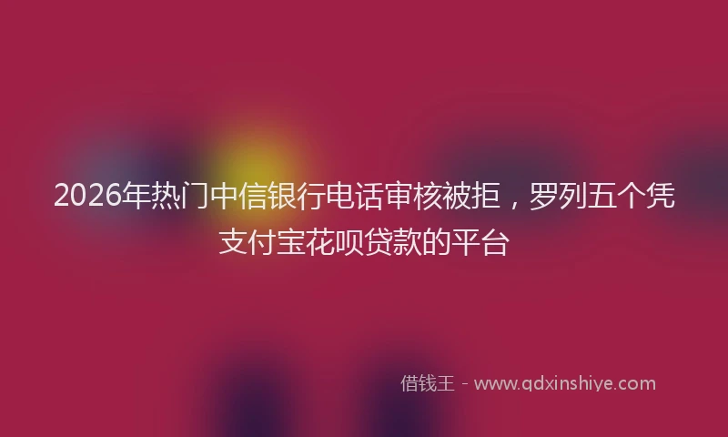 2026年热门中信银行电话审核被拒，罗列五个凭支付宝花呗贷款的平台