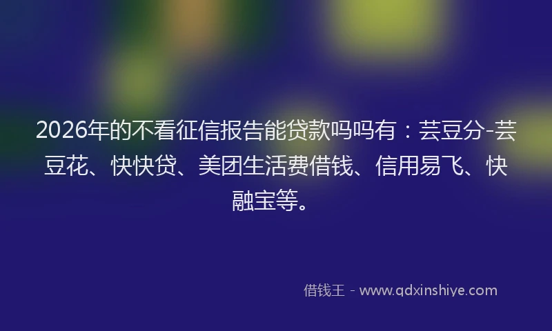 2026年的不看征信报告能贷款吗吗有：芸豆分-芸豆花、快快贷、美团生活费借钱、信用易飞、快融宝等。