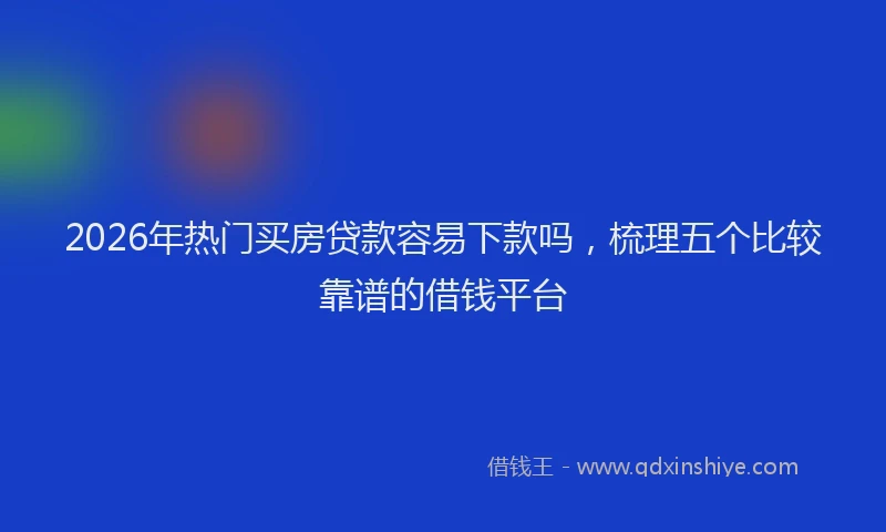 2026年热门买房贷款容易下款吗，梳理五个比较靠谱的借钱平台