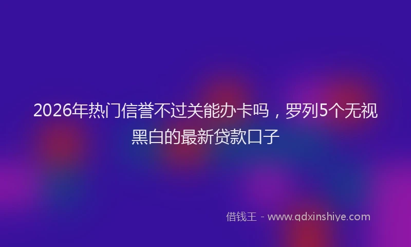 2026年热门信誉不过关能办卡吗，罗列5个无视黑白的最新贷款口子