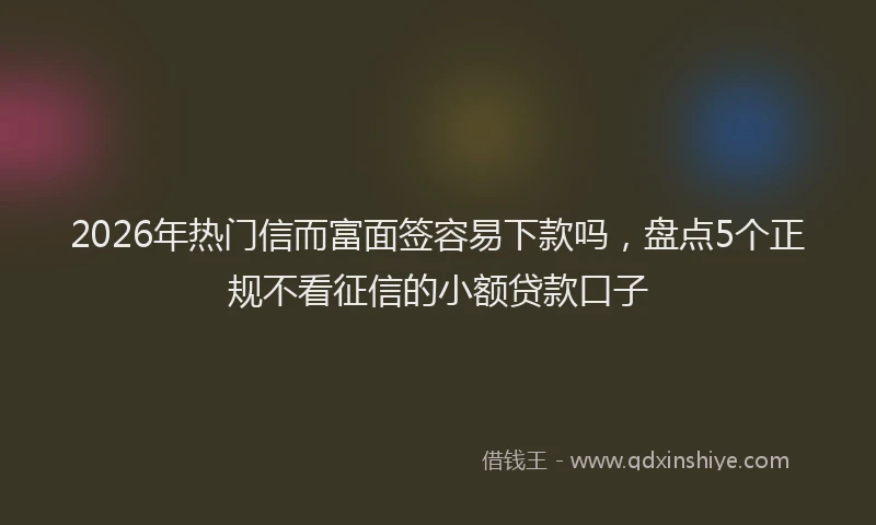 2026年热门信而富面签容易下款吗，盘点5个正规不看征信的小额贷款口子