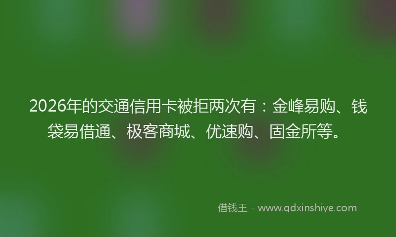 2026年的交通信用卡被拒两次有：金峰易购、钱袋易借通、极客商城、优速购、固金所等。
