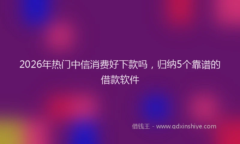 2026年热门中信消费好下款吗，归纳5个靠谱的借款软件