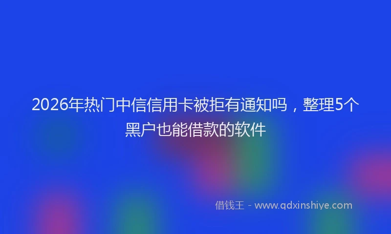 2026年热门中信信用卡被拒有通知吗，整理5个黑户也能借款的软件