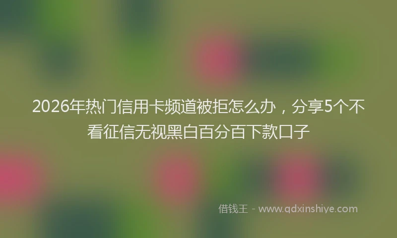 2026年热门信用卡频道被拒怎么办，分享5个不看征信无视黑白百分百下款口子