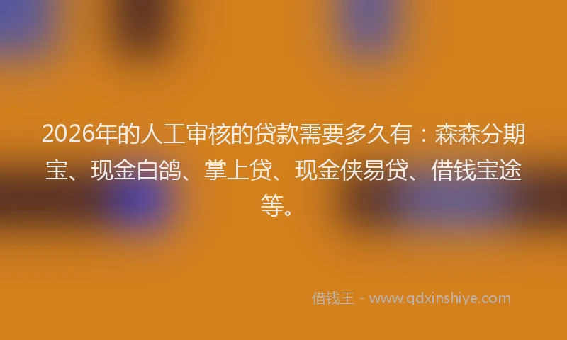 2026年的人工审核的贷款需要多久有：森森分期宝、现金白鸽、掌上贷、现金侠易贷、借钱宝途等。