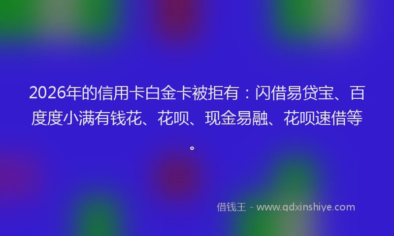 2026年的信用卡白金卡被拒有：闪借易贷宝、百度度小满有钱花、花呗、现金易融、花呗速借等。