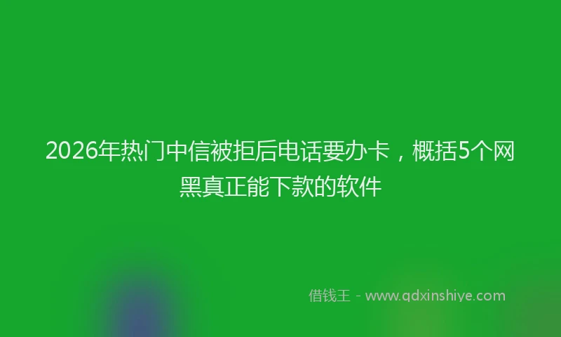 2026年热门中信被拒后电话要办卡，概括5个网黑真正能下款的软件