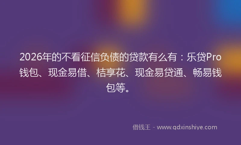 2026年的不看征信负债的贷款有么有：乐贷Pro钱包、现金易借、桔享花、现金易贷通、畅易钱包等。