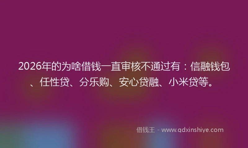 2026年的为啥借钱一直审核不通过有：信融钱包、任性贷、分乐购、安心贷融、小米贷等。