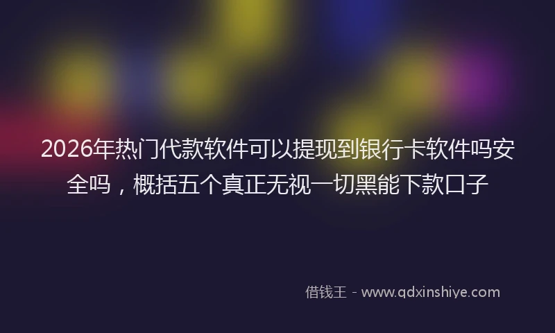 2026年热门代款软件可以提现到银行卡软件吗安全吗，概括五个真正无视一切黑能下款口子