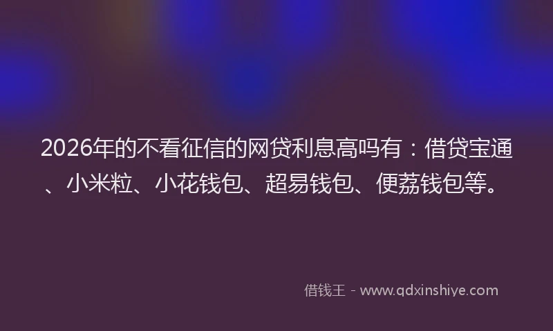 2026年的不看征信的网贷利息高吗有：借贷宝通、小米粒、小花钱包、超易钱包、便荔钱包等。