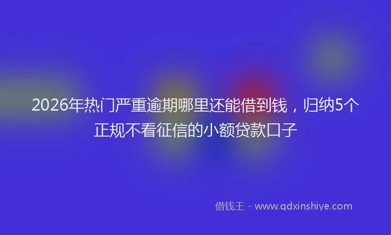 2026年热门严重逾期哪里还能借到钱，归纳5个正规不看征信的小额贷款口子