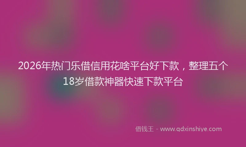 2026年热门乐借信用花啥平台好下款，整理五个18岁借款神器快速下款平台