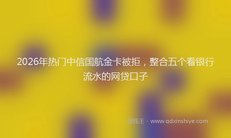 2026年热门中信国航金卡被拒，整合五个看银行流水的网贷口子