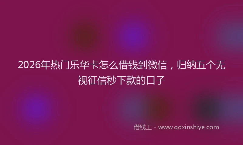 2026年热门乐华卡怎么借钱到微信，归纳五个无视征信秒下款的口子