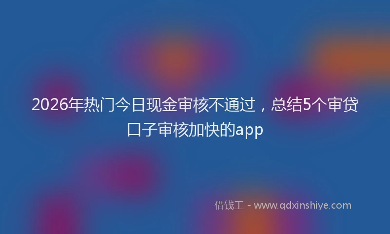 2026年热门今日现金审核不通过，总结5个审贷口子审核加快的app