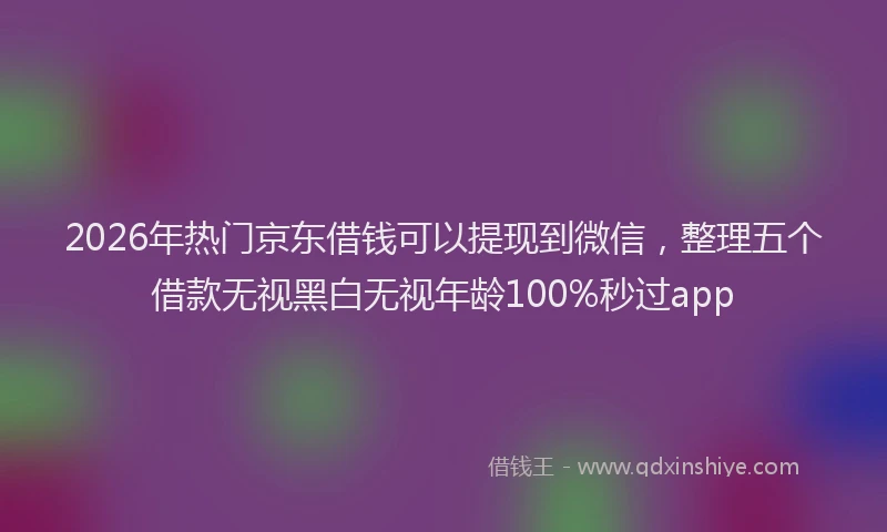2026年热门京东借钱可以提现到微信，整理五个借款无视黑白无视年龄100%秒过app