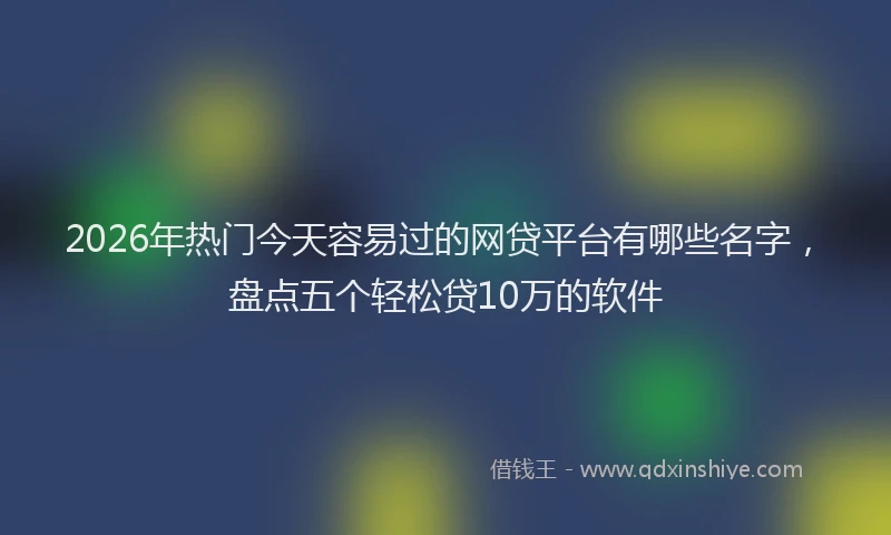 2026年热门今天容易过的网贷平台有哪些名字，盘点五个轻松贷10万的软件
