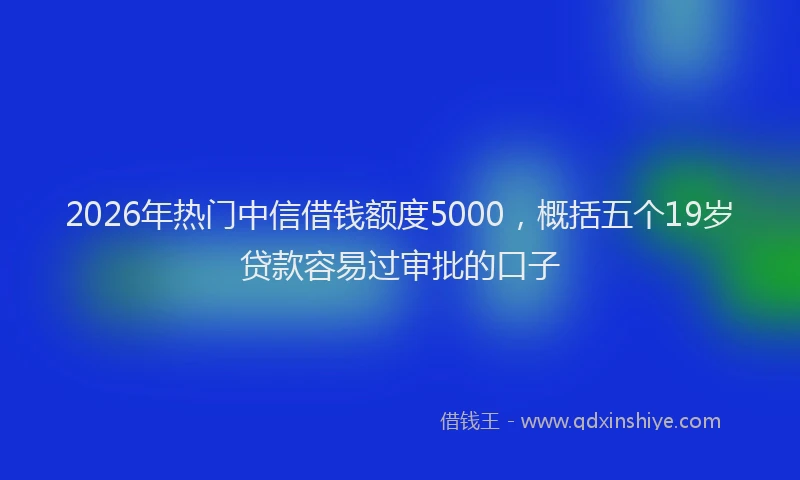 2026年热门中信借钱额度5000，概括五个19岁贷款容易过审批的口子