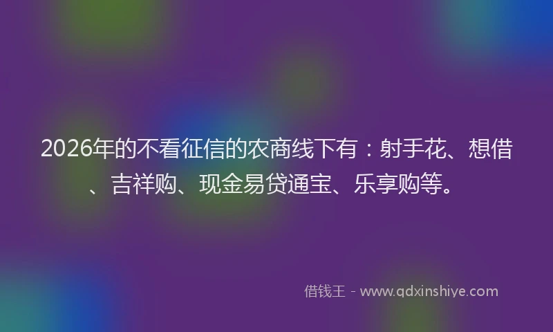 2026年的不看征信的农商线下有：射手花、想借、吉祥购、现金易贷通宝、乐享购等。