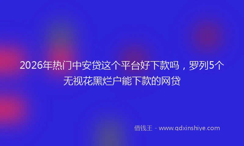 2026年热门中安贷这个平台好下款吗，罗列5个无视花黑烂户能下款的网贷