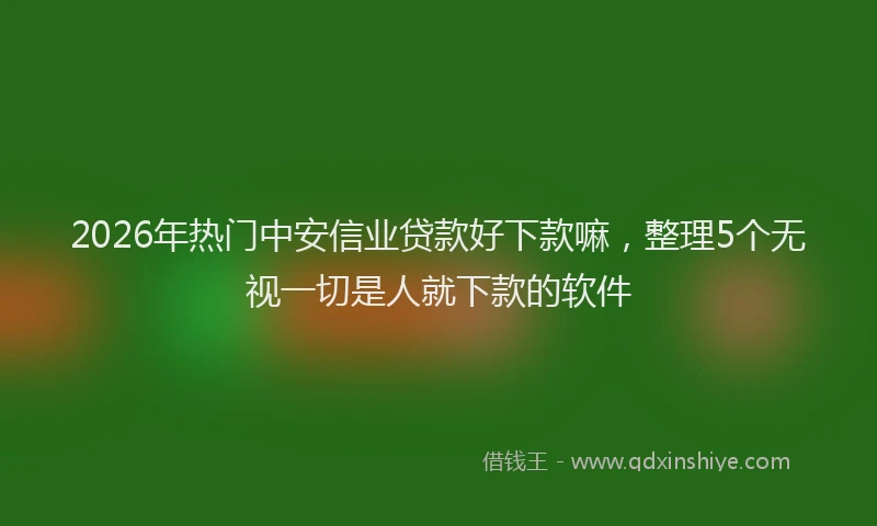2026年热门中安信业贷款好下款嘛，整理5个无视一切是人就下款的软件