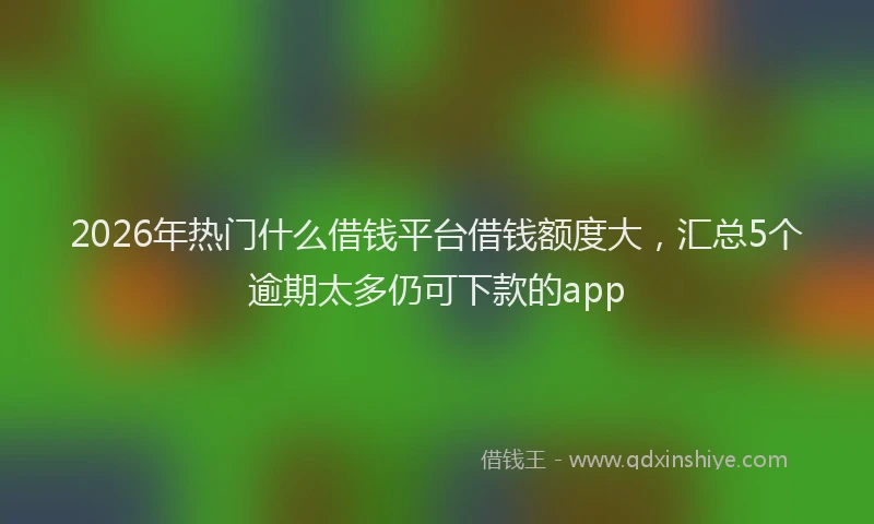 2026年热门什么借钱平台借钱额度大，汇总5个逾期太多仍可下款的app