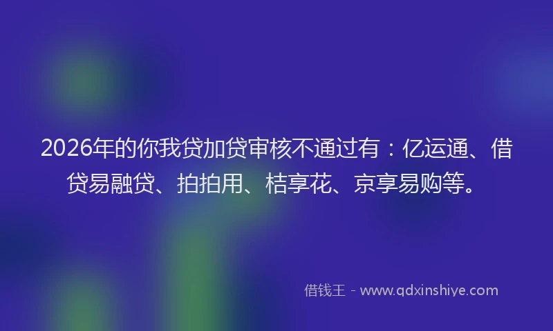 2026年的你我贷加贷审核不通过有：亿运通、借贷易融贷、拍拍用、桔享花、京享易购等。